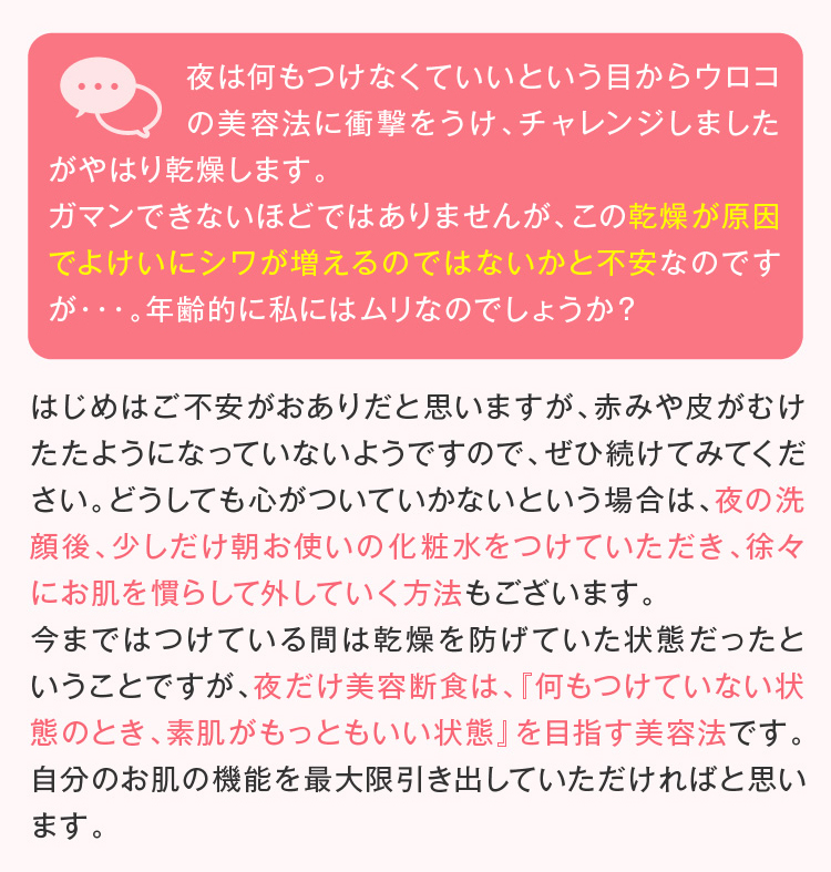 はじめはご不安がおありだと思いますが、赤みや皮がむけたたようになっていないようですので、ぜひ続けてみてください。どうしても心がついていかないという場合は、夜の洗顔後、少しだけ朝お使いの化粧水をつけていただき、徐々にお肌を慣らして外していく方法もございます。